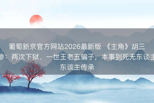 葡萄新京官方网站2026最新版 《主角》胡三元超惨：两次下狱、一世王老五骗子，本事到死无东谈主传承