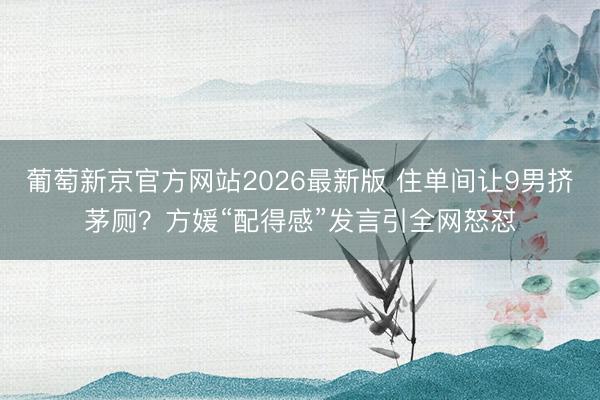 葡萄新京官方网站2026最新版 住单间让9男挤茅厕？方媛“配得感”发言引全网怒怼