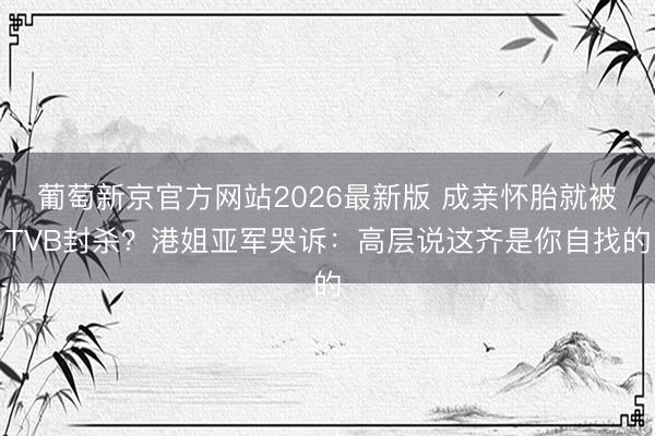 葡萄新京官方网站2026最新版 成亲怀胎就被TVB封杀？港姐亚军哭诉：高层说这齐是你自找的