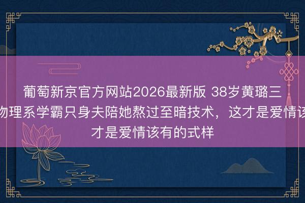 葡萄新京官方网站2026最新版 38岁黄璐三婚官宣！物理系学霸只身夫陪她熬过至暗技术，这才是爱情该有的式样