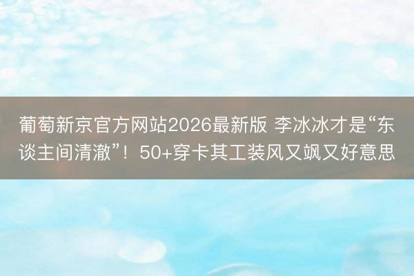 葡萄新京官方网站2026最新版 李冰冰才是“东谈主间清澈”！50+穿卡其工装风又飒又好意思