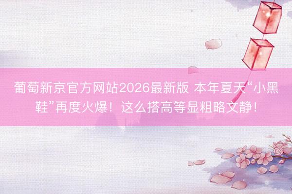 葡萄新京官方网站2026最新版 本年夏天“小黑鞋”再度火爆！这么搭高等显粗略文静！