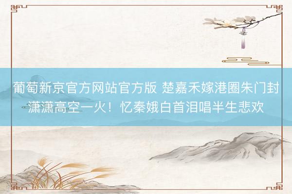 葡萄新京官方网站官方版 楚嘉禾嫁港圈朱门封潇潇高空一火！忆秦娥白首泪唱半生悲欢