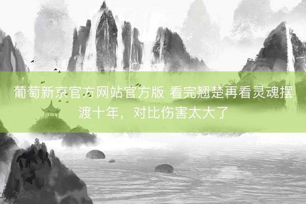 葡萄新京官方网站官方版 看完翘楚再看灵魂摆渡十年，对比伤害太大了