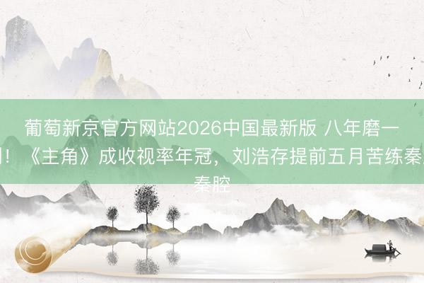 葡萄新京官方网站2026中国最新版 八年磨一剑！《主角》成收视率年冠，刘浩存提前五月苦练秦腔