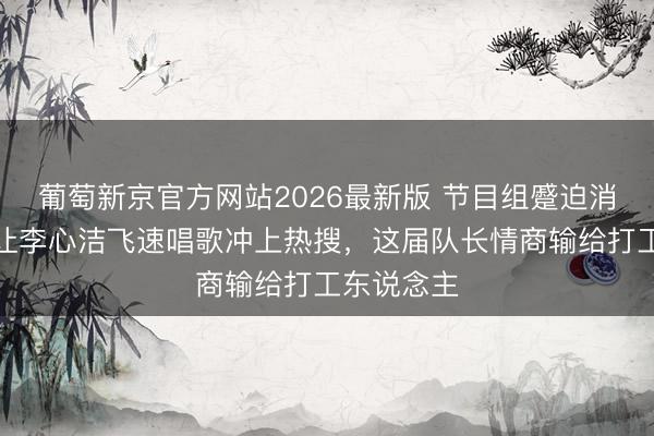 葡萄新京官方网站2026最新版 节目组蹙迫消音！安崎让李心洁飞速唱歌冲上热搜，这届队长情商输给打工东说念主