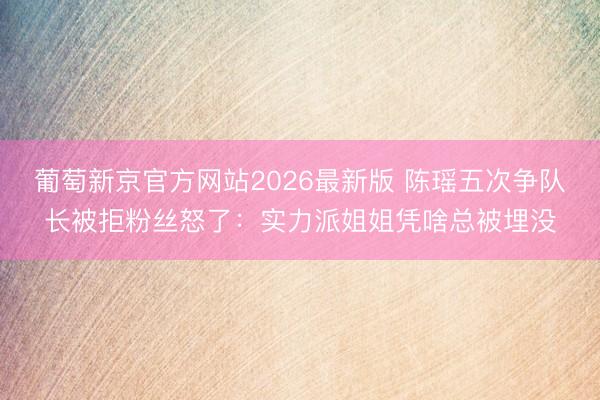 葡萄新京官方网站2026最新版 陈瑶五次争队长被拒粉丝怒了：实力派姐姐凭啥总被埋没