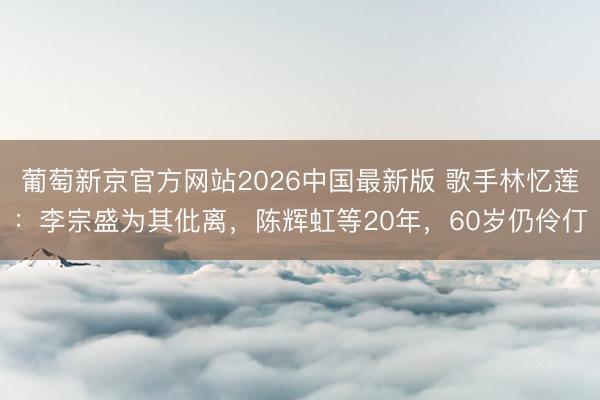 葡萄新京官方网站2026中国最新版 歌手林忆莲：李宗盛为其仳离，陈辉虹等20年，60岁仍伶仃