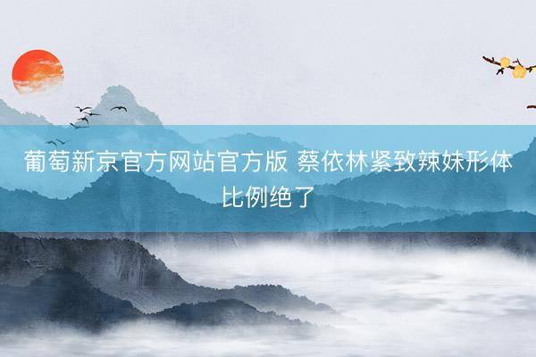 葡萄新京官方网站官方版 蔡依林紧致辣妹形体比例绝了