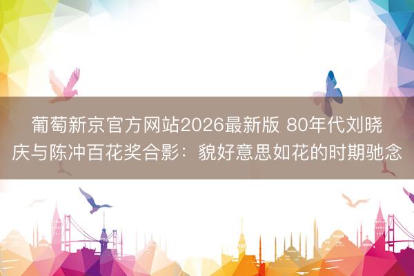 葡萄新京官方网站2026最新版 80年代刘晓庆与陈冲百花奖合影：貌好意思如花的时期驰念