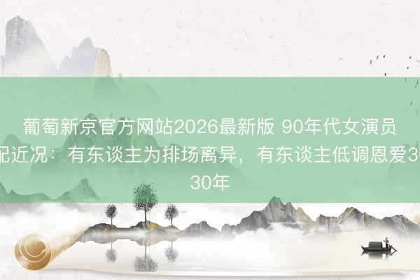 葡萄新京官方网站2026最新版 90年代女演员婚配近况:有东谈主为排场离异,有东谈主低调恩爱30年