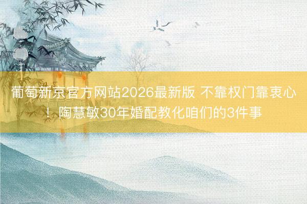 葡萄新京官方网站2026最新版 不靠权门靠衷心!陶慧敏30年婚配教化咱们的3件事