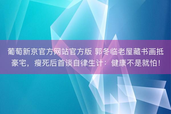 葡萄新京官方网站官方版 郭冬临老屋藏书画抵豪宅，瘦死后首谈自律生计：健康不是就怕！
