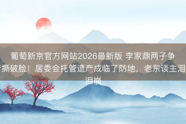 葡萄新京官方网站2026最新版 李家鼎两子争产撕破脸！居委会托管遗产成临了防地，老东谈主泪崩