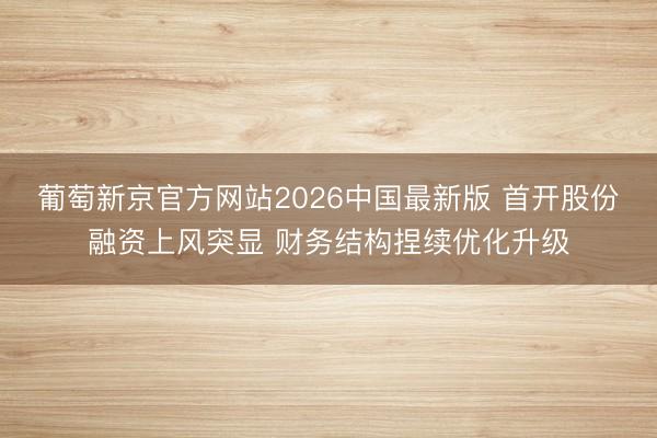 葡萄新京官方网站2026中国最新版 首开股份融资上风突显 财务结构捏续优化升级