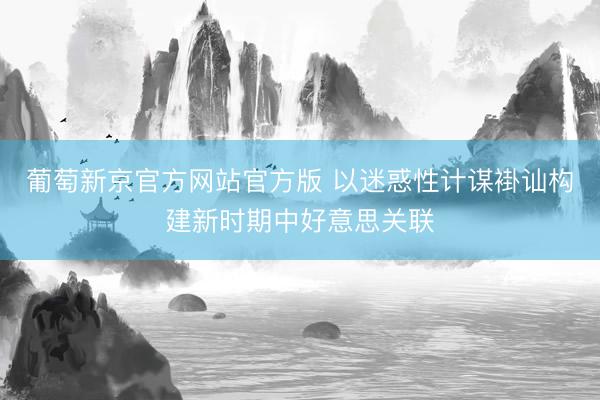 葡萄新京官方网站官方版 以迷惑性计谋褂讪构建新时期中好意思关联