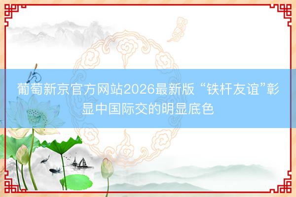 葡萄新京官方网站2026最新版 “铁杆友谊”彰显中国际交的明显底色