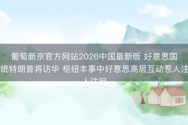 葡萄新京官方网站2026中国最新版 好意思国总统特朗普将访华 枢纽本事中好意思高层互动惹人注目