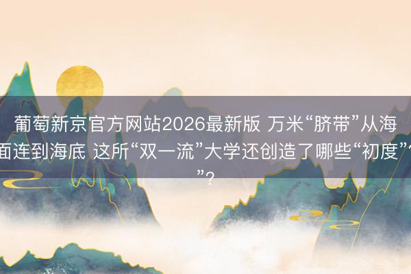 葡萄新京官方网站2026最新版 万米“脐带”从海面连到海底 这所“双一流”大学还创造了哪些“初度”？