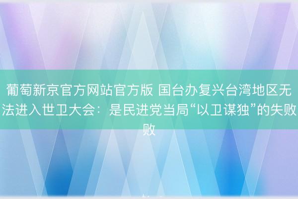 葡萄新京官方网站官方版 国台办复兴台湾地区无法进入世卫大会：是民进党当局“以卫谋独”的失败