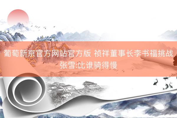 葡萄新京官方网站官方版 祯祥董事长李书福挑战张雪:比谁骑得慢