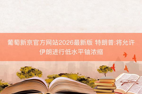 葡萄新京官方网站2026最新版 特朗普:将允许伊朗进行低水平铀浓缩
