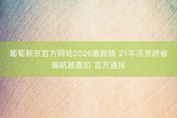 葡萄新京官方网站2026最新版 21车冻货跨省偏航被查扣 官方通报