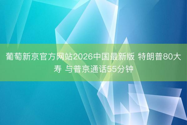 葡萄新京官方网站2026中国最新版 特朗普80大寿 与普京通话55分钟
