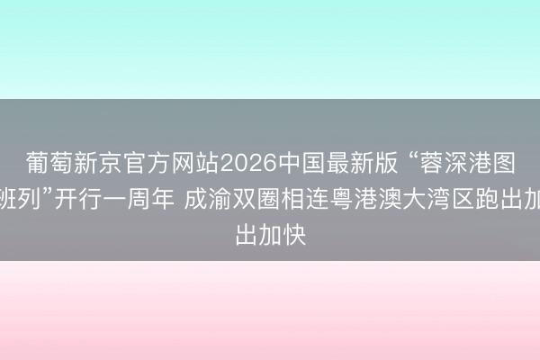 葡萄新京官方网站2026中国最新版 “蓉深港图定班列”开行一周年 成渝双圈相连粤港澳大湾区跑出加快