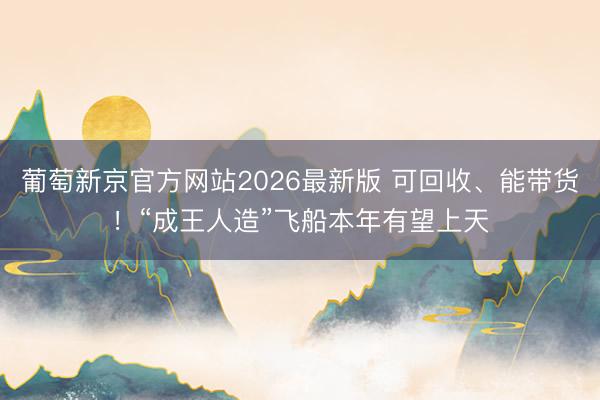 葡萄新京官方网站2026最新版 可回收、能带货！“成王人造”飞船本年有望上天