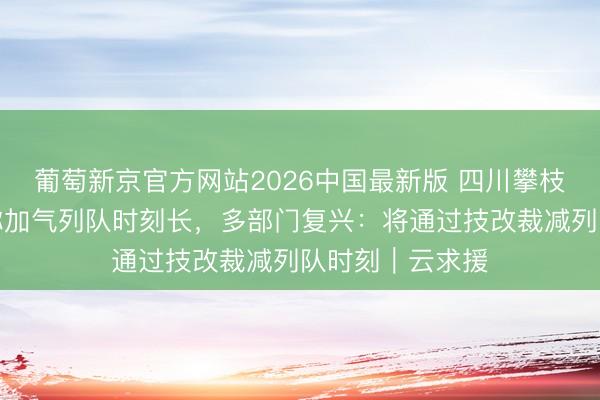 葡萄新京官方网站2026中国最新版 四川攀枝花出租车司机称加气列队时刻长，多部门复兴：将通过技改裁减列队时刻｜云求援