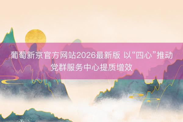 葡萄新京官方网站2026最新版 以“四心”推动党群服务中心提质增效