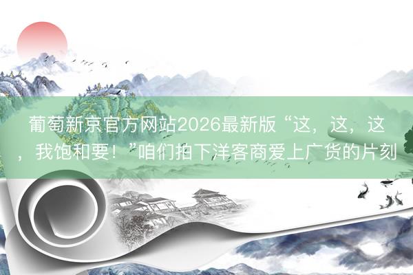 葡萄新京官方网站2026最新版 “这，这，这，我饱和要！”咱们拍下洋客商爱上广货的片刻
