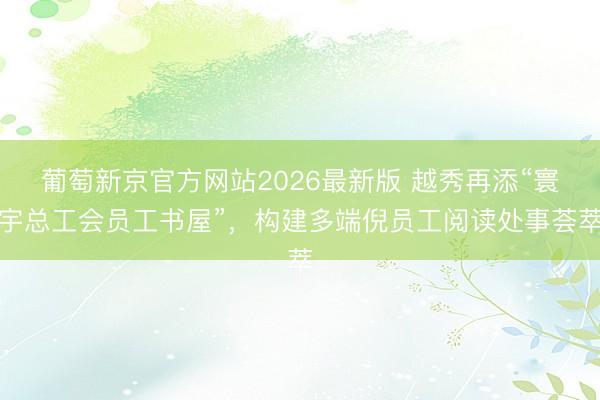葡萄新京官方网站2026最新版 越秀再添“寰宇总工会员工书屋”，构建多端倪员工阅读处事荟萃