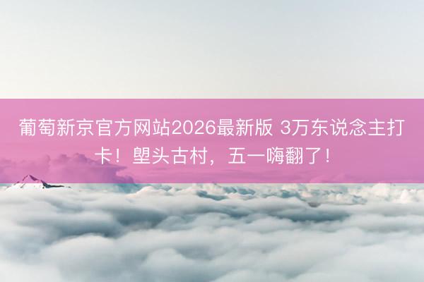 葡萄新京官方网站2026最新版 3万东说念主打卡！塱头古村，五一嗨翻了！