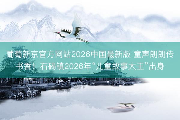 葡萄新京官方网站2026中国最新版 童声朗朗传书香！石碣镇2026年“儿童故事大王”出身