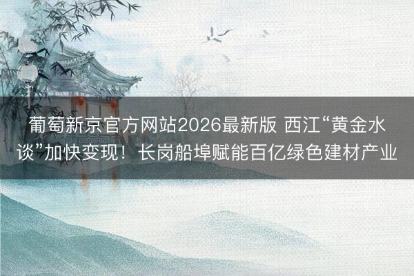 葡萄新京官方网站2026最新版 西江“黄金水谈”加快变现！长岗船埠赋能百亿绿色建材产业