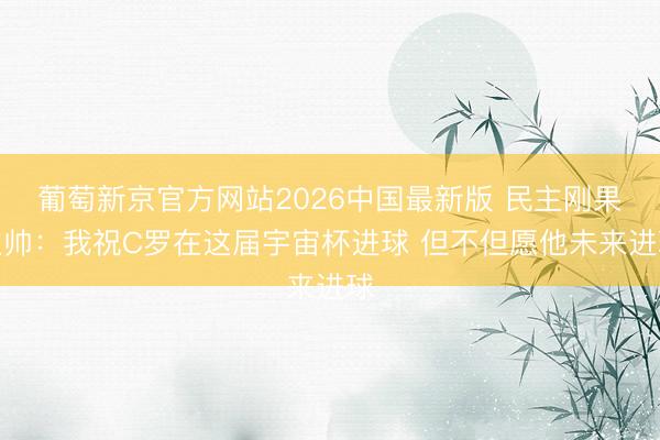 葡萄新京官方网站2026中国最新版 民主刚果主帅：我祝C罗在这届宇宙杯进球 但不但愿他未来进球