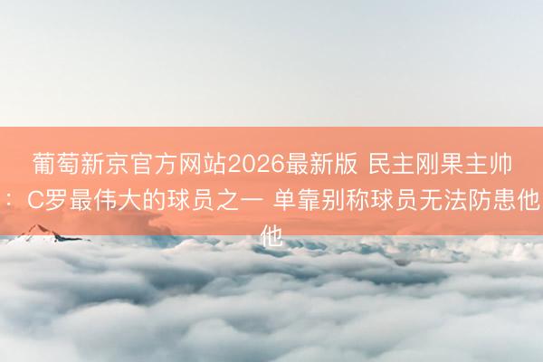 葡萄新京官方网站2026最新版 民主刚果主帅：C罗最伟大的球员之一 单靠别称球员无法防患他
