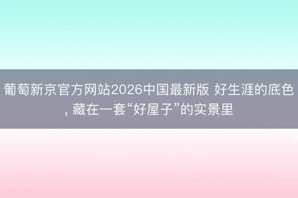 葡萄新京官方网站2026中国最新版 好生涯的底色， 藏在一套“好屋子”的实景里