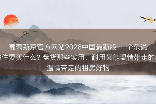 葡萄新京官方网站2026中国最新版 一个东说念主租房住要买什么? 盘货那些实用、耐用又能温情带走的租房好物