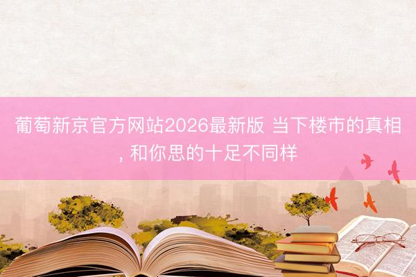 葡萄新京官方网站2026最新版 当下楼市的真相， 和你思的十足不同样